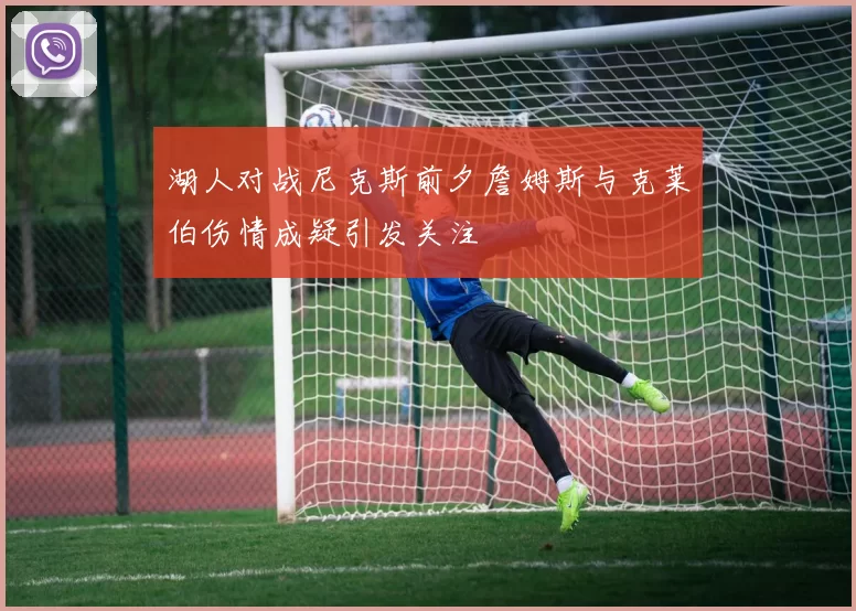 湖人对战尼克斯前夕詹姆斯与克莱伯伤情成疑引发关注