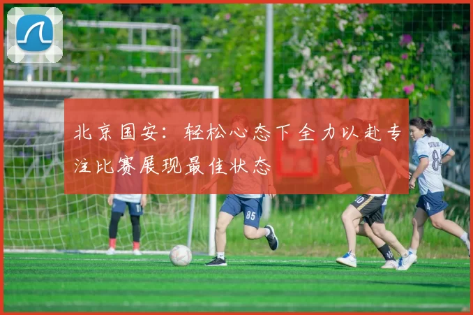 北京国安：轻松心态下全力以赴专注比赛展现最佳状态