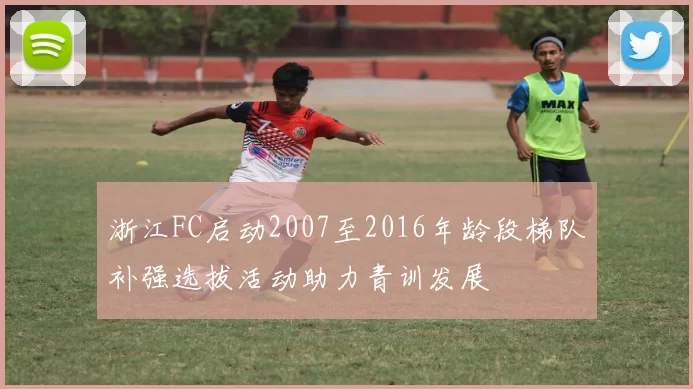 浙江FC启动2007至2016年龄段梯队补强选拔活动助力青训发展
