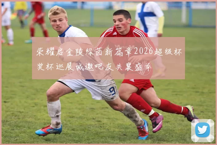 荣耀启金陵绿茵新篇章2026超级杯奖杯巡展诚邀吧友共襄盛举
