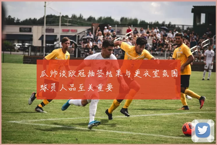 瓜帅谈欧冠抽签结果与更衣室氛围球员人品至关重要