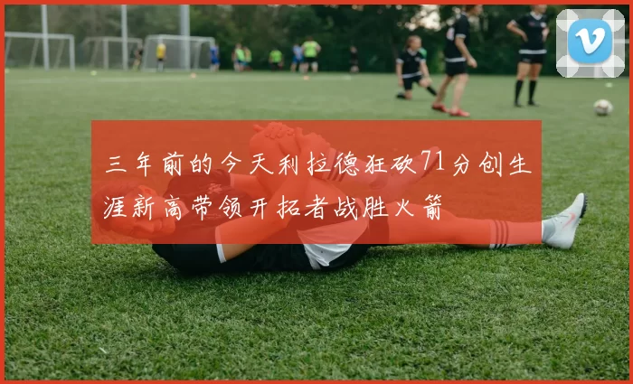 三年前的今天利拉德狂砍71分创生涯新高带领开拓者战胜火箭