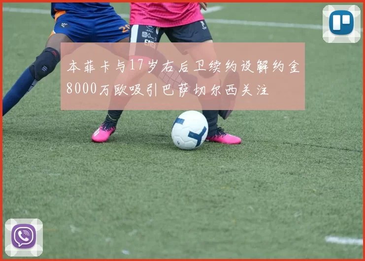 本菲卡与17岁右后卫续约设解约金8000万欧吸引巴萨切尔西关注