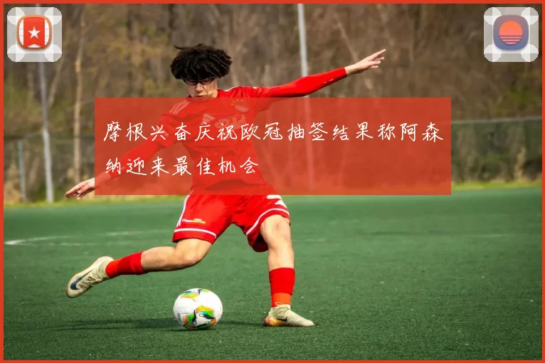 摩根兴奋庆祝欧冠抽签结果称阿森纳迎来最佳机会