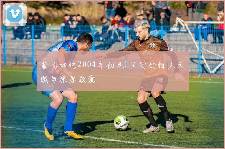 菲戈回忆2004年初见C罗时的惊人天赋与深厚敬意