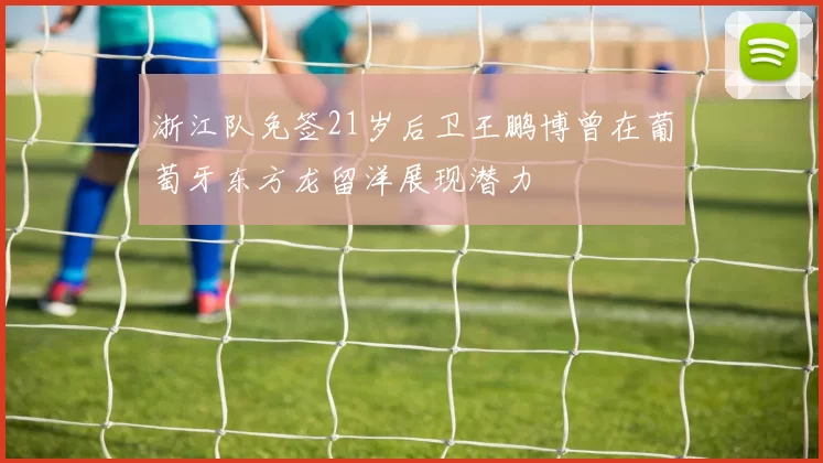 浙江队免签21岁后卫王鹏博曾在葡萄牙东方龙留洋展现潜力