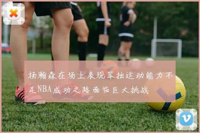 杨瀚森在场上表现笨拙运动能力不足NBA成功之路面临巨大挑战