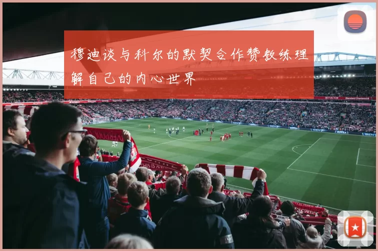 穆迪谈与科尔的默契合作赞教练理解自己的内心世界