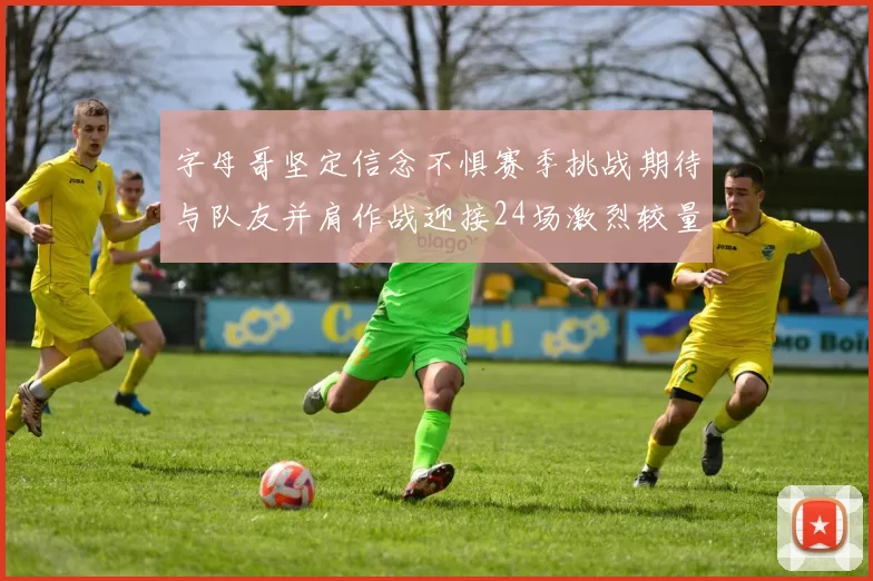字母哥坚定信念不惧赛季挑战期待与队友并肩作战迎接24场激烈较量