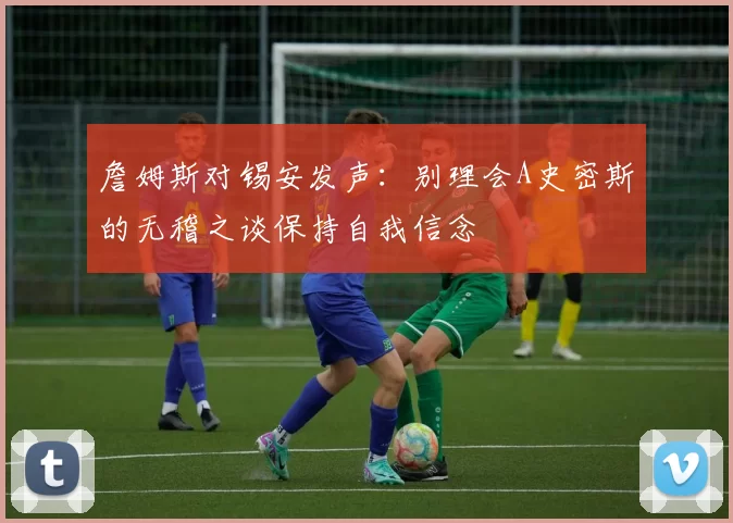 詹姆斯对锡安发声：别理会A史密斯的无稽之谈保持自我信念