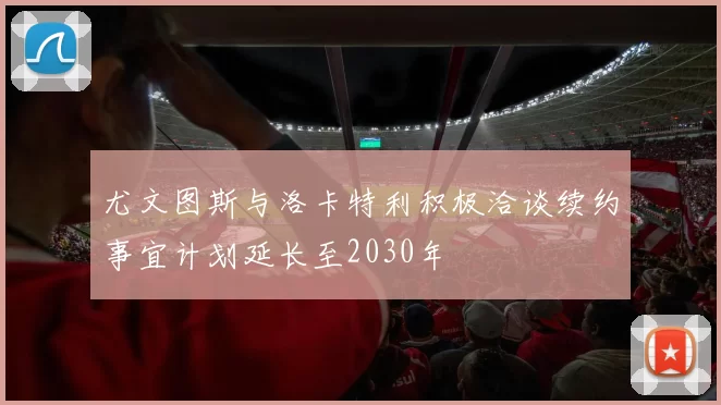 尤文图斯与洛卡特利积极洽谈续约事宜计划延长至2030年