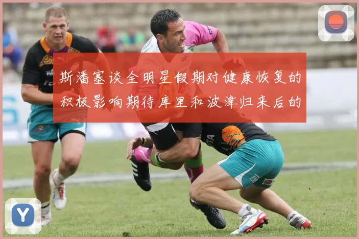 斯潘塞谈全明星假期对健康恢复的积极影响期待库里和波津归来后的全新面貌