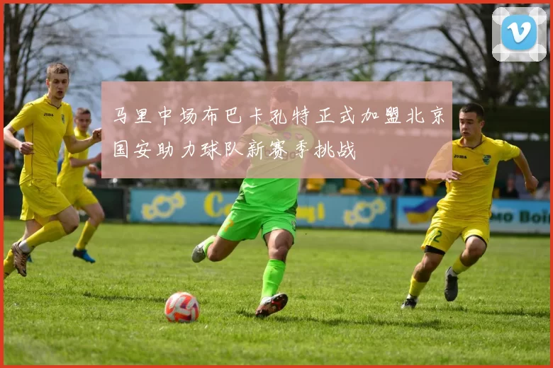 马里中场布巴卡孔特正式加盟北京国安助力球队新赛季挑战
