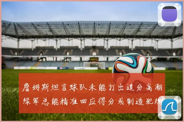 詹姆斯坦言球队未能打出追分高潮绿军总能精准回应得分或制造犯规