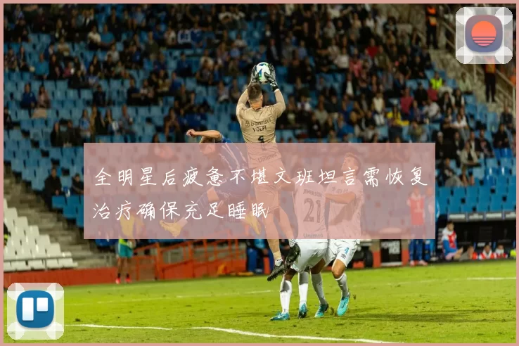 全明星后疲惫不堪文班坦言需恢复治疗确保充足睡眠