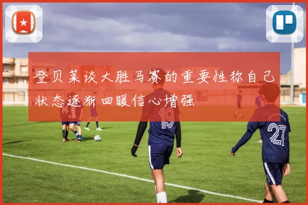 登贝莱谈大胜马赛的重要性称自己状态逐渐回暖信心增强