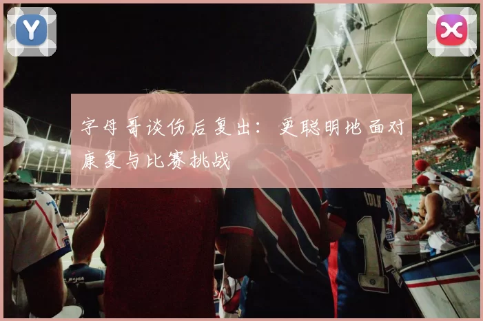 字母哥谈伤后复出：更聪明地面对康复与比赛挑战