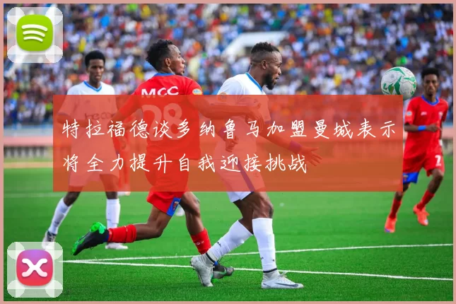特拉福德谈多纳鲁马加盟曼城表示将全力提升自我迎接挑战