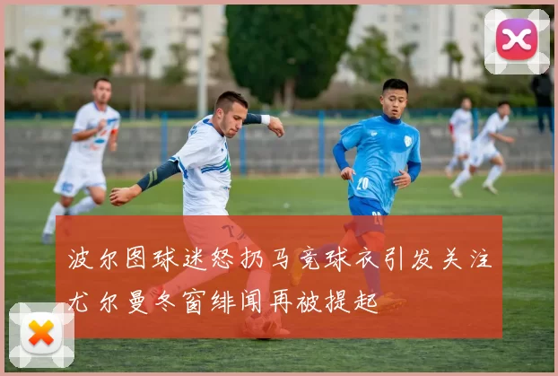 波尔图球迷怒扔马竞球衣引发关注尤尔曼冬窗绯闻再被提起