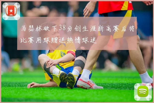 马瑟林砍下38分创生涯新高赛后将比赛用球赠送热情球迷