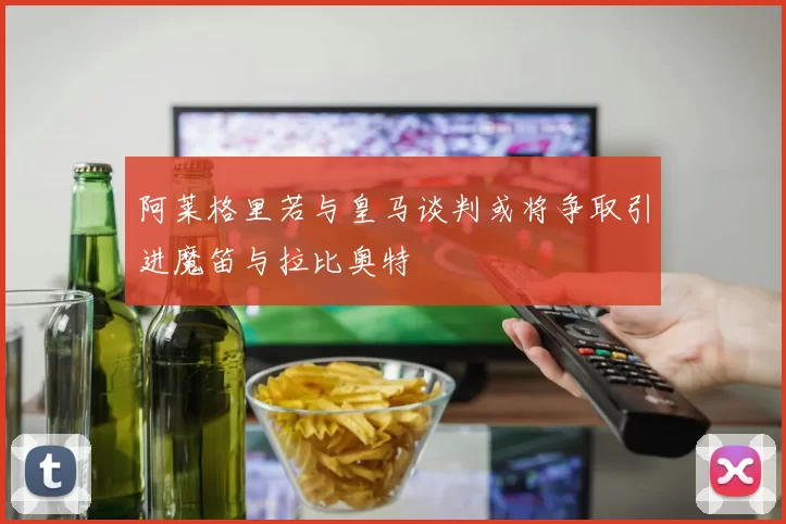 阿莱格里若与皇马谈判或将争取引进魔笛与拉比奥特