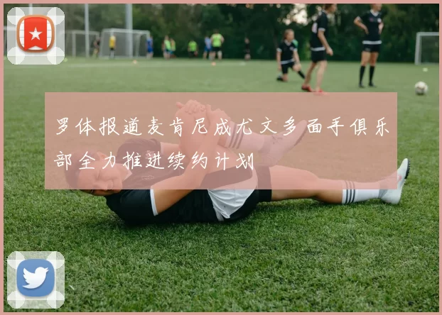 罗体报道麦肯尼成尤文多面手俱乐部全力推进续约计划