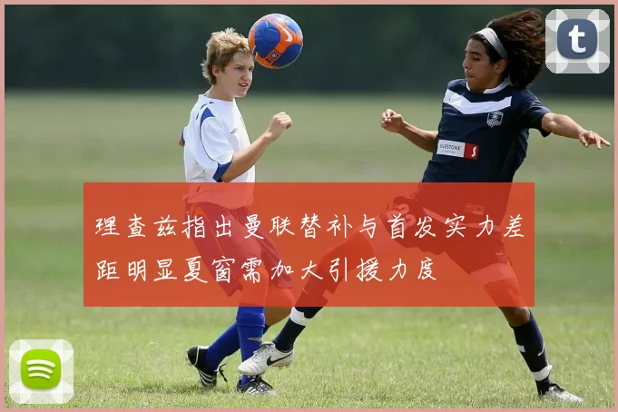 理查兹指出曼联替补与首发实力差距明显夏窗需加大引援力度