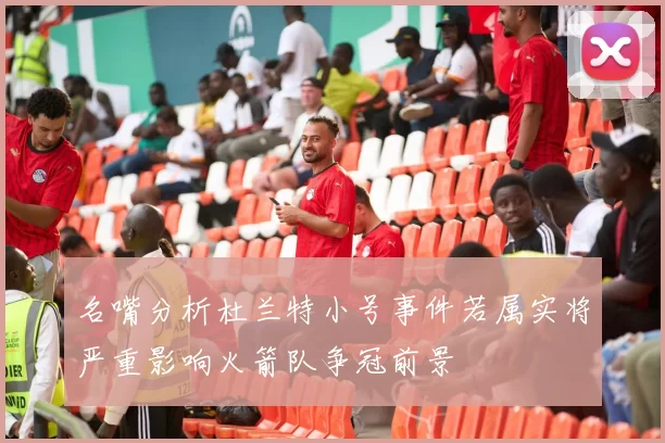名嘴分析杜兰特小号事件若属实将严重影响火箭队争冠前景