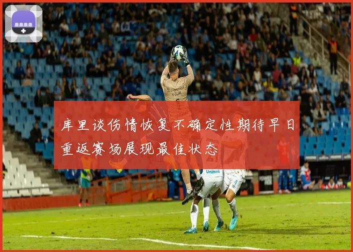 库里谈伤情恢复不确定性期待早日重返赛场展现最佳状态