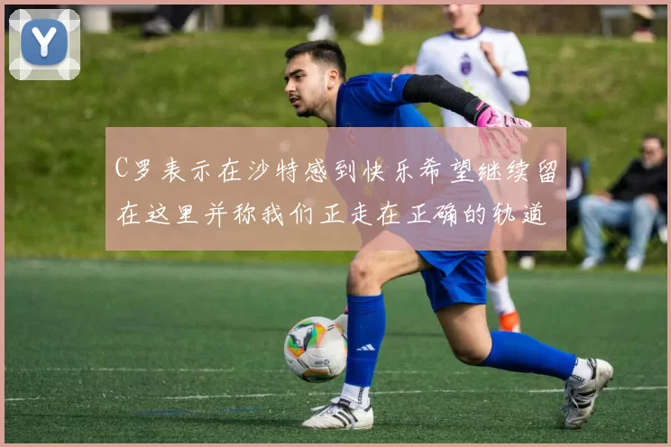 C罗表示在沙特感到快乐希望继续留在这里并称我们正走在正确的轨道上