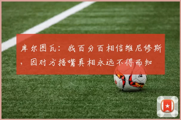 库尔图瓦：我百分百相信维尼修斯，因对方捂嘴真相永远不得而知
