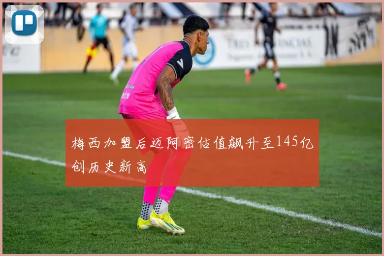 梅西加盟后迈阿密估值飙升至145亿创历史新高