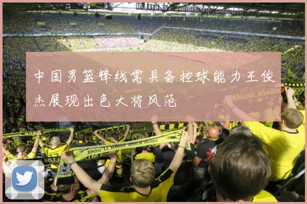 中国男篮锋线需具备控球能力王俊杰展现出色大将风范