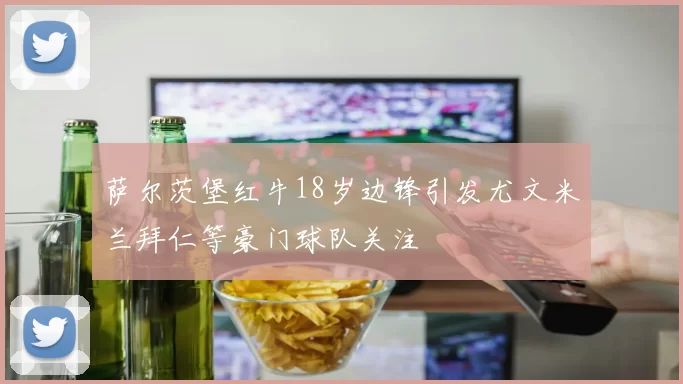萨尔茨堡红牛18岁边锋引发尤文米兰拜仁等豪门球队关注