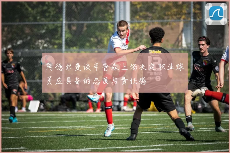 阿德尔曼谈辛普森上场决定职业球员应具备的态度与责任感