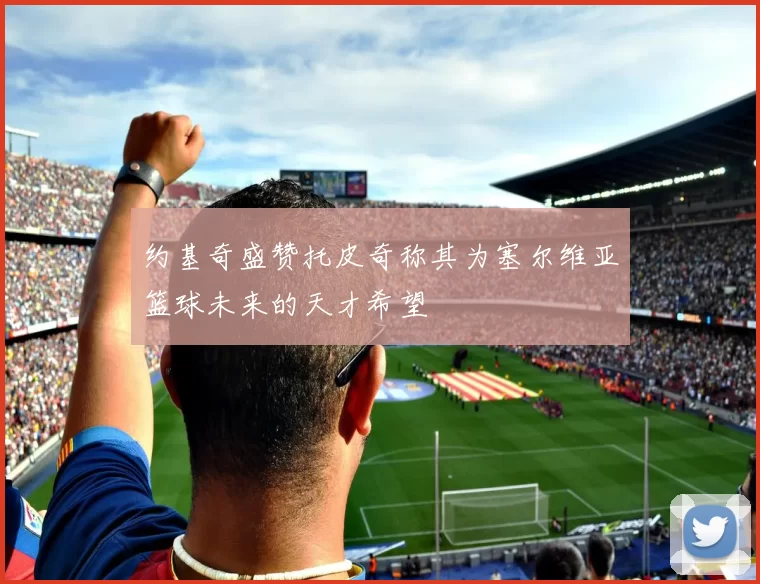 约基奇盛赞托皮奇称其为塞尔维亚篮球未来的天才希望