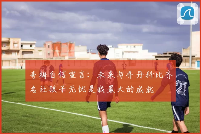 夸梅自信宣言：未来与乔丹科比齐名让孩子无忧是我最大的成就